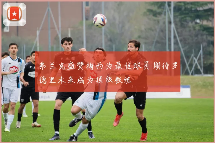 弗兰克盛赞梅西为最佳球员期待罗德里未来成为顶级教练
