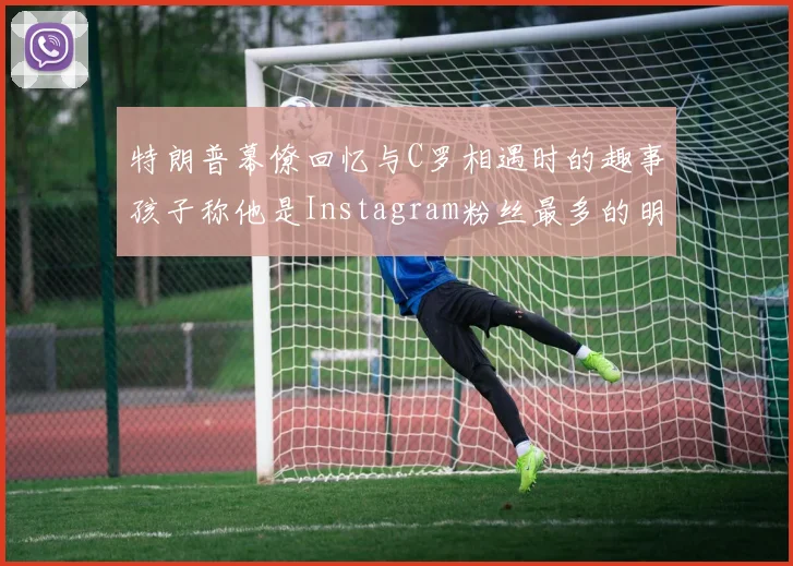 特朗普幕僚回忆与C罗相遇时的趣事孩子称他是Instagram粉丝最多的明星