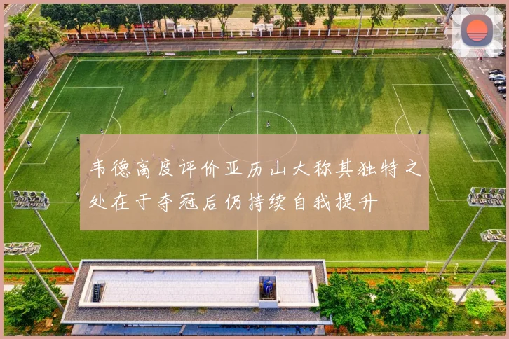 韦德高度评价亚历山大称其独特之处在于夺冠后仍持续自我提升