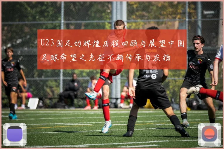 U23国足的辉煌历程回顾与展望中国足球希望之光在不断传承与发扬