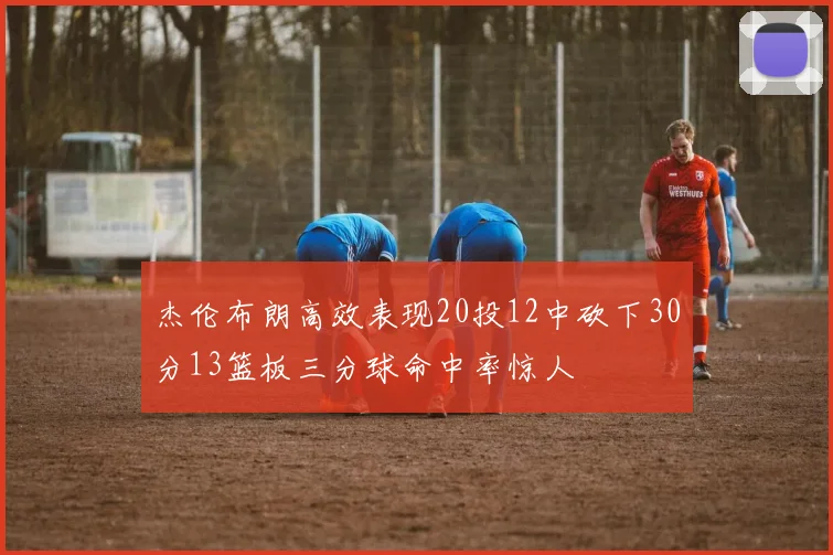 杰伦布朗高效表现20投12中砍下30分13篮板三分球命中率惊人