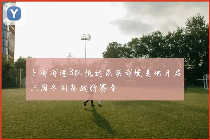 上海海港B队抵达昆明海埂基地开启三周冬训备战新赛季