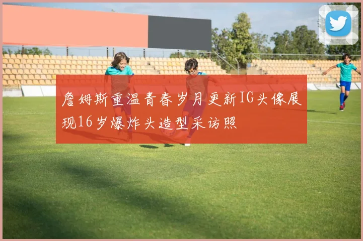 詹姆斯重温青春岁月更新IG头像展现16岁爆炸头造型采访照