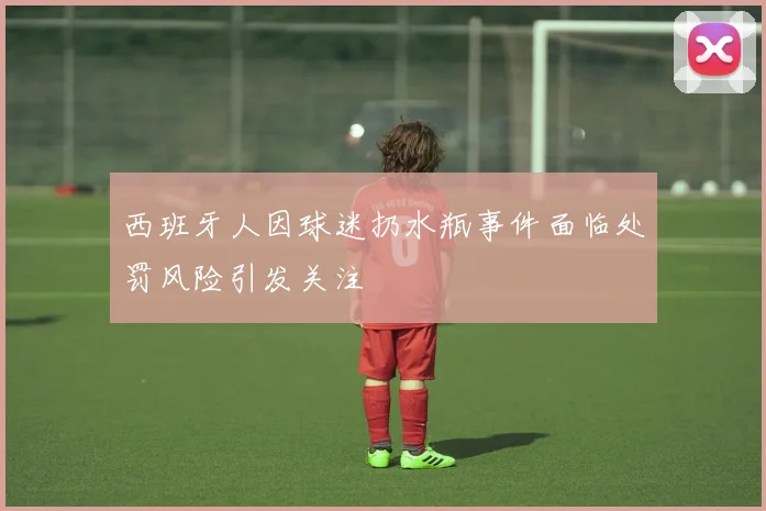 西班牙人因球迷扔水瓶事件面临处罚风险引发关注