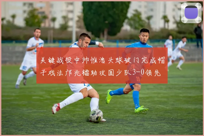 关键战役中帅惟浩头球破门完成帽子戏法邝兆镭助攻国少队3-0领先