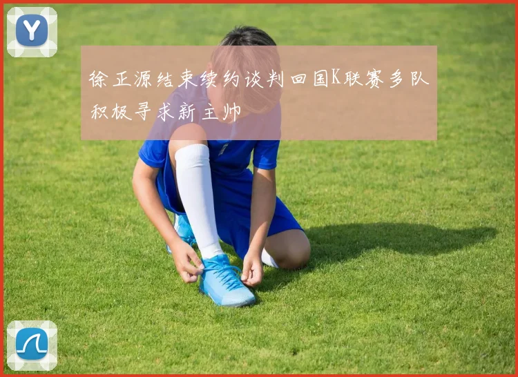 徐正源结束续约谈判回国K联赛多队积极寻求新主帅