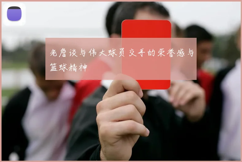 老詹谈与伟大球员交手的荣誉感与篮球精神