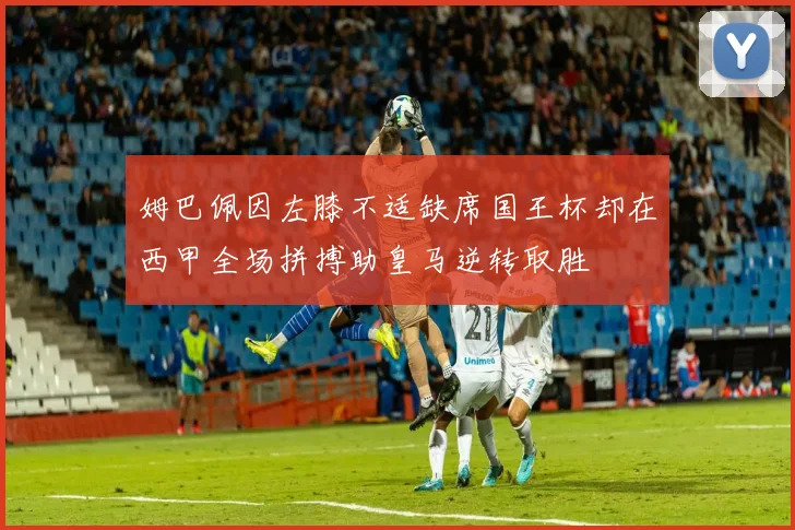 姆巴佩因左膝不适缺席国王杯却在西甲全场拼搏助皇马逆转取胜