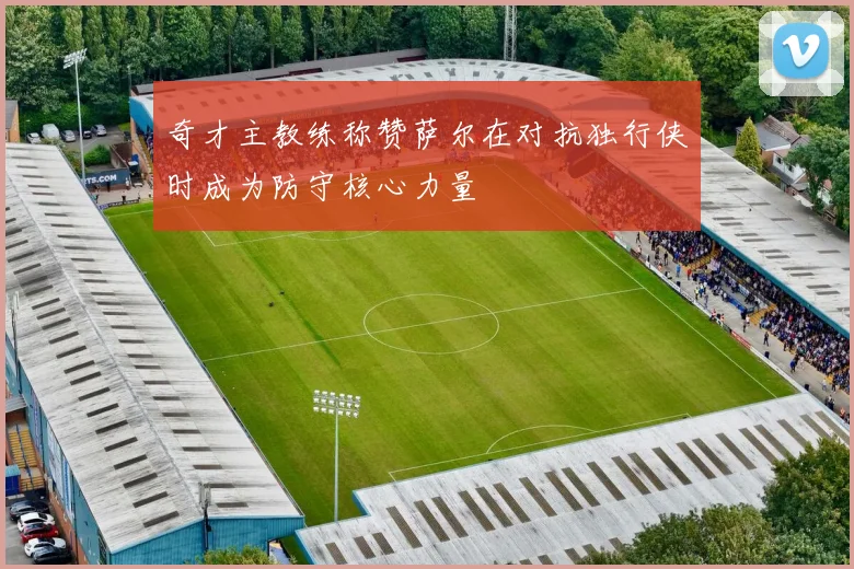 奇才主教练称赞萨尔在对抗独行侠时成为防守核心力量