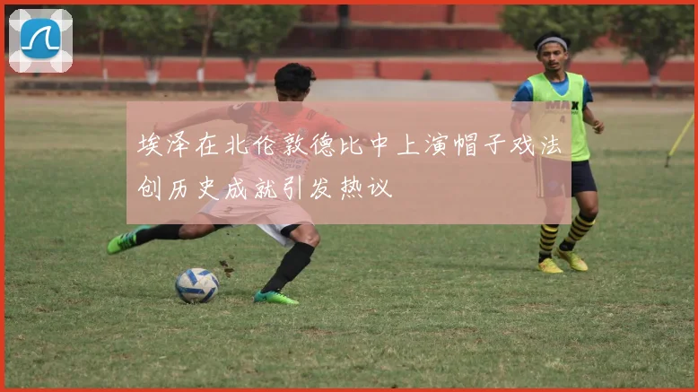 埃泽在北伦敦德比中上演帽子戏法创历史成就引发热议