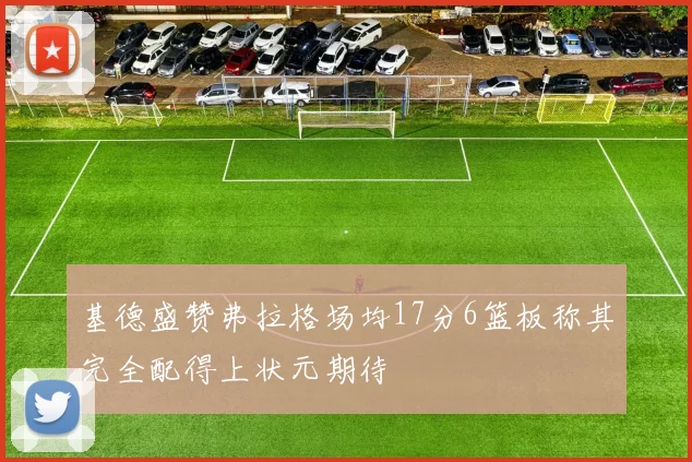 基德盛赞弗拉格场均17分6篮板称其完全配得上状元期待