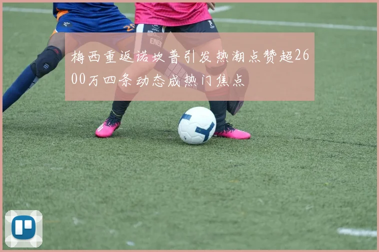 梅西重返诺坎普引发热潮点赞超2600万四条动态成热门焦点