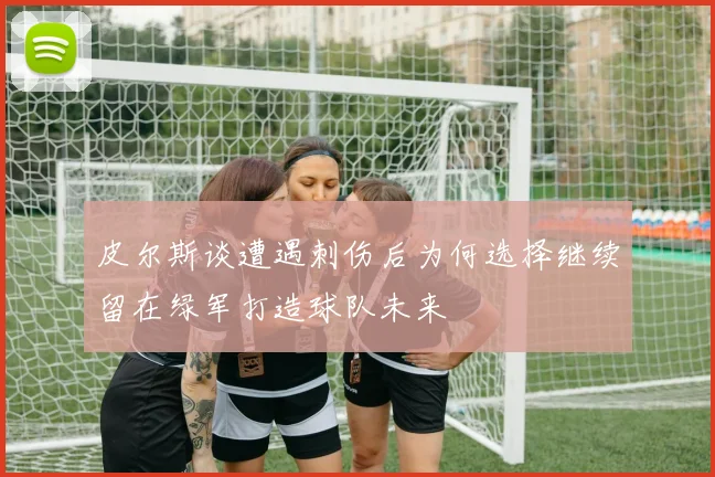 皮尔斯谈遭遇刺伤后为何选择继续留在绿军打造球队未来