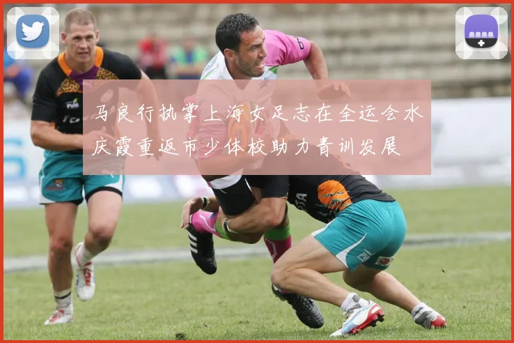 马良行执掌上海女足志在全运会水庆霞重返市少体校助力青训发展