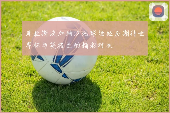 库杜斯谈加纳沙地球场经历期待世界杯与英格兰的精彩对决