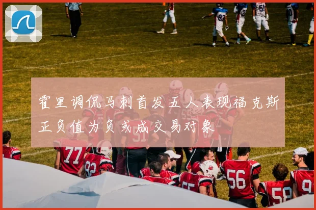 霍里调侃马刺首发五人表现福克斯正负值为负或成交易对象