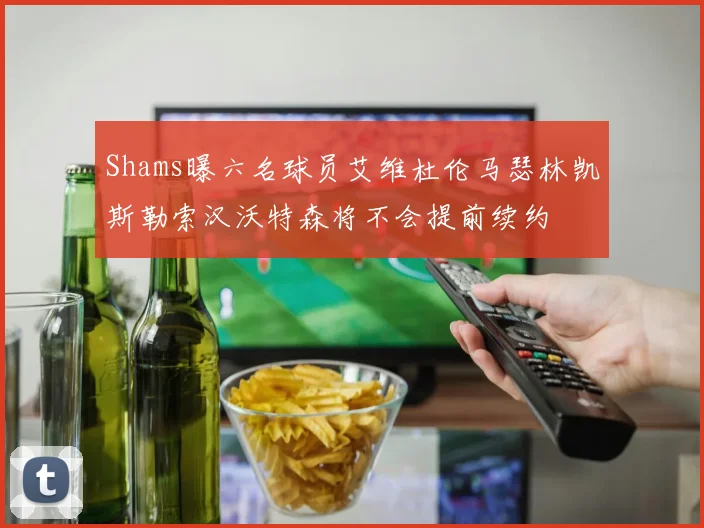 Shams曝六名球员艾维杜伦马瑟林凯斯勒索汉沃特森将不会提前续约
