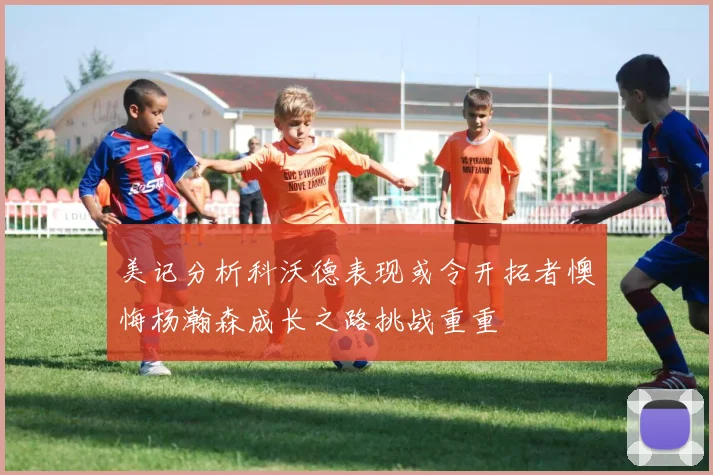 美记分析科沃德表现或令开拓者懊悔杨瀚森成长之路挑战重重