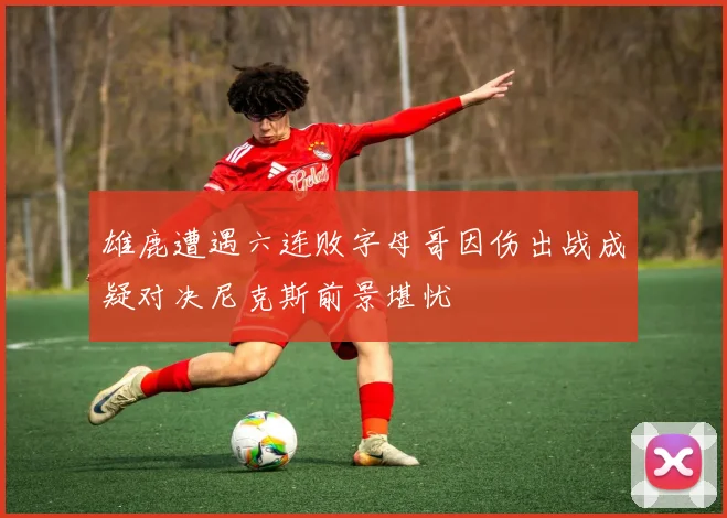 雄鹿遭遇六连败字母哥因伤出战成疑对决尼克斯前景堪忧