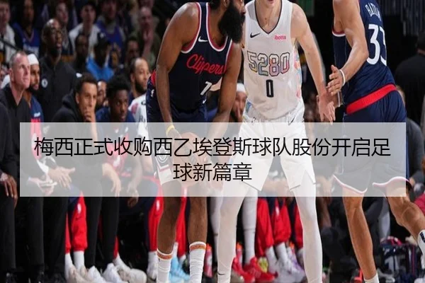 梅西正式收购西乙埃登斯球队股份开启足球新篇章